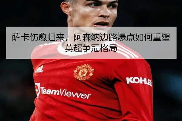 萨卡伤愈归来，阿森纳边路爆点如何重塑英超争冠格局